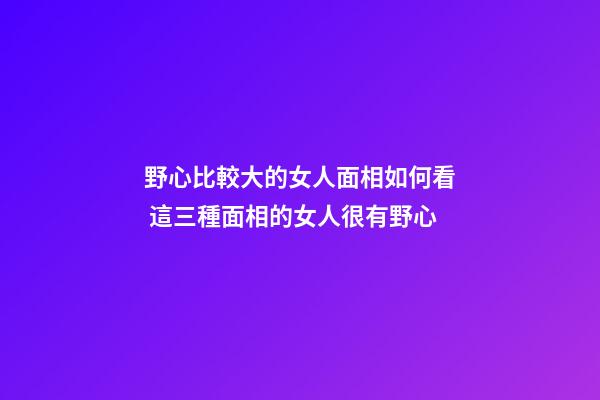 野心比較大的女人面相如何看 這三種面相的女人很有野心